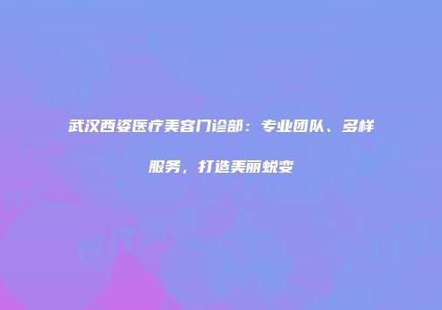 武汉西姿医疗美容门诊部：专业团队、多样服务，打造美丽蜕变
