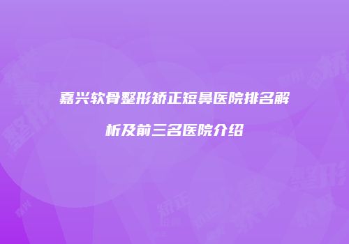 嘉兴软骨整形矫正短鼻医院排名解析及前三名医院介绍