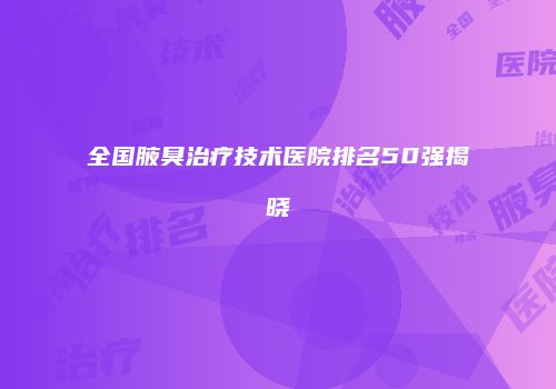 全国腋臭治疗技术医院排名50强揭晓