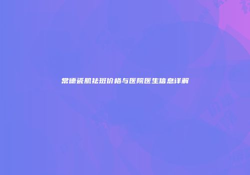 常德瓷肌祛斑价格与医院医生信息详解