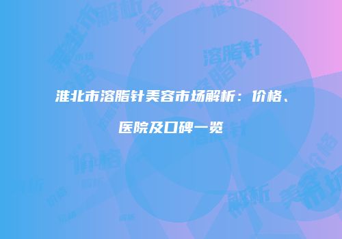 淮北市溶脂针美容市场解析：价格、医院及口碑一览