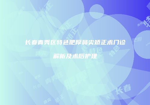 长春青秀区特色肥厚鼻尖矫正术门诊解析及术后护理