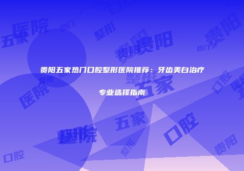 贵阳五家热门口腔整形医院推荐：牙齿美白治疗专业选择指南