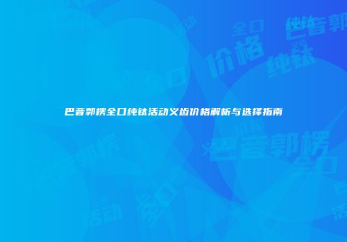 巴音郭楞全口纯钛活动义齿价格解析与选择指南