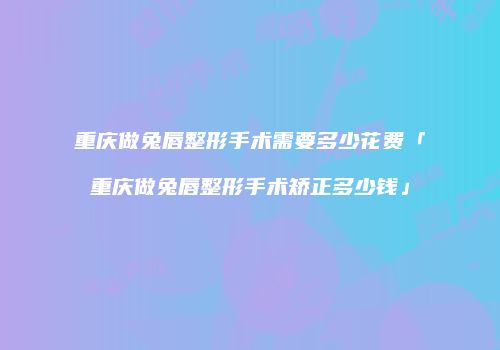 重庆做兔唇整形手术需要多少花费「重庆做兔唇整形手术矫正多少钱」