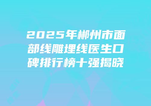 2025年郴州市面部线雕埋线医生口碑排行榜十强揭晓