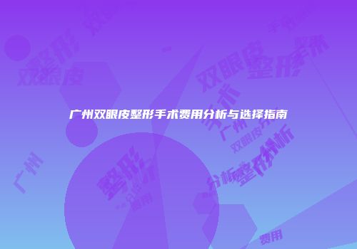 广州双眼皮整形手术费用分析与选择指南