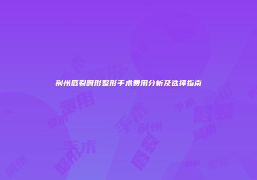 荆州唇裂畸形整形手术费用分析及选择指南