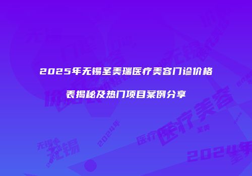 2025年无锡圣美瑞医疗美容门诊价格表揭秘及热门项目案例分享