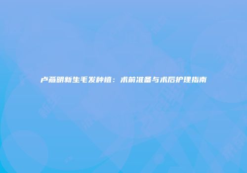 卢燕明新生毛发种植：术前准备与术后护理指南