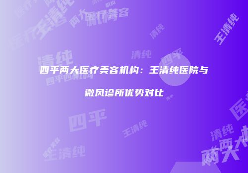 四平两大医疗美容机构：王清纯医院与微风诊所优势对比