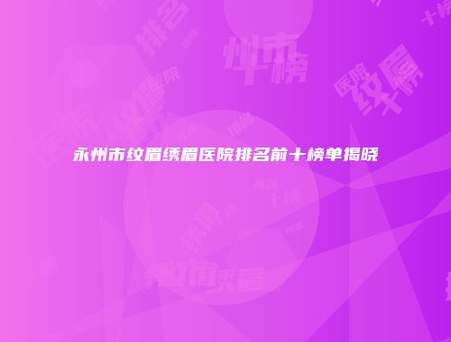 永州市纹眉绣眉医院排名前十榜单揭晓