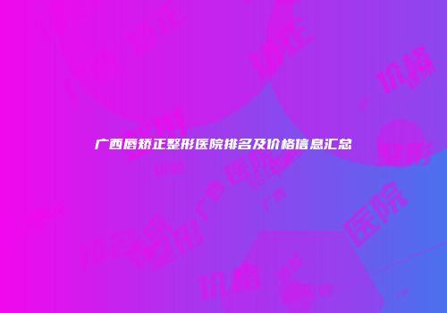 广西唇矫正整形医院排名及价格信息汇总