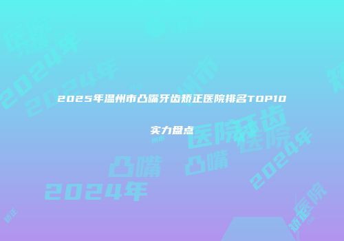 2025年温州市凸嘴牙齿矫正医院排名TOP10实力盘点