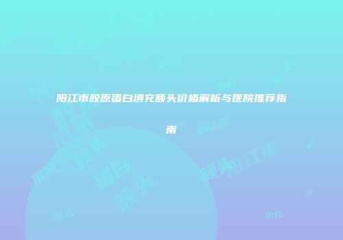 阳江市胶原蛋白填充额头价格解析与医院推荐指南