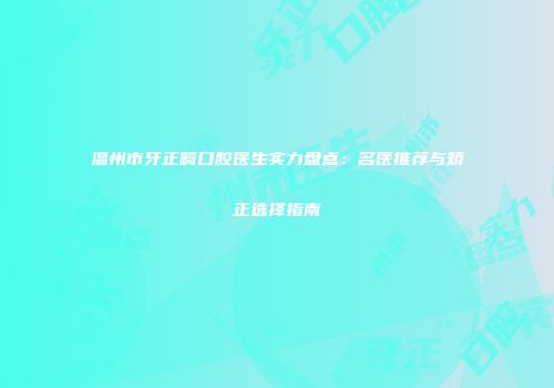 温州市牙正畸口腔医生实力盘点：名医推荐与矫正选择指南