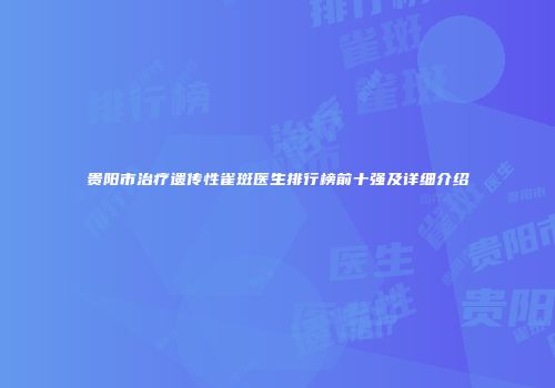贵阳市治疗遗传性雀斑医生排行榜前十强及详细介绍