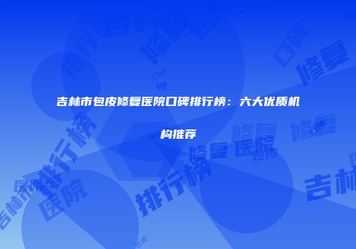 吉林市包皮修复医院口碑排行榜：六大优质机构推荐
