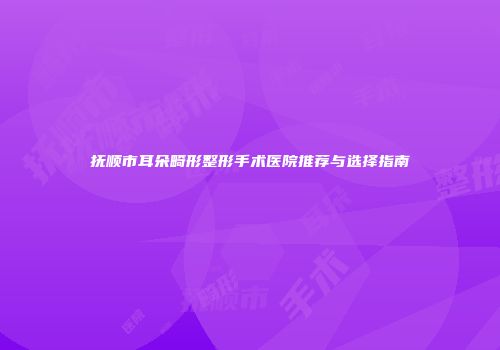 抚顺市耳朵畸形整形手术医院推荐与选择指南