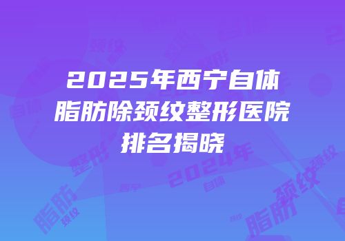 2025年西宁自体脂肪除颈纹整形医院排名揭晓