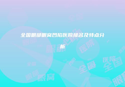 全国眼部眼窝凹陷医院排名及特点分析