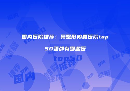 国内医院推荐：鼻整形修复医院top50强都有哪些医