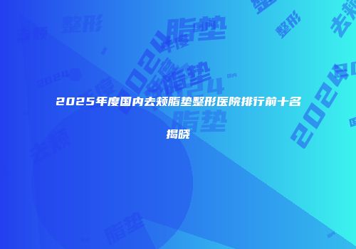 2025年度国内去颊脂垫整形医院排行前十名揭晓