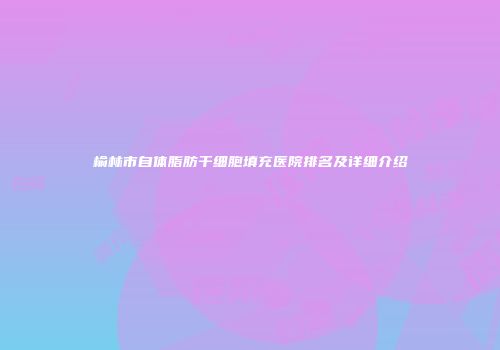 榆林市自体脂肪干细胞填充医院排名及详细介绍