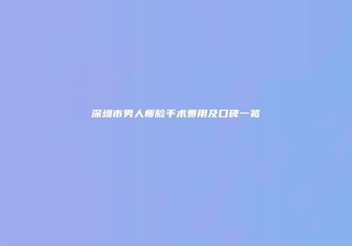 深圳市男人瘦脸手术费用及口碑一览