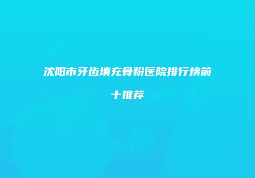 沈阳市牙齿填充骨粉医院排行榜前十推荐