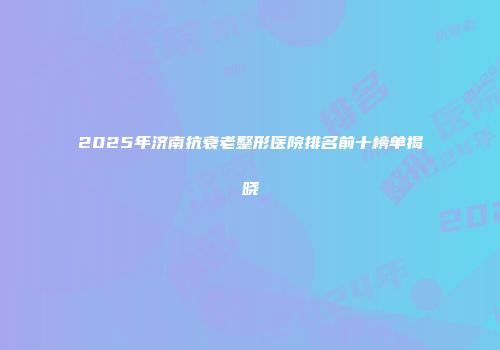 2025年济南抗衰老整形医院排名前十榜单揭晓