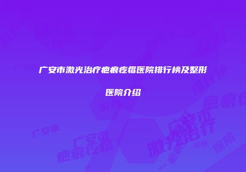 广安市激光治疗疤痕疙瘩医院排行榜及整形医院介绍