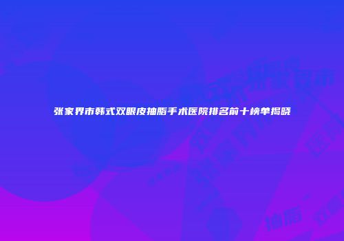张家界市韩式双眼皮抽脂手术医院排名前十榜单揭晓
