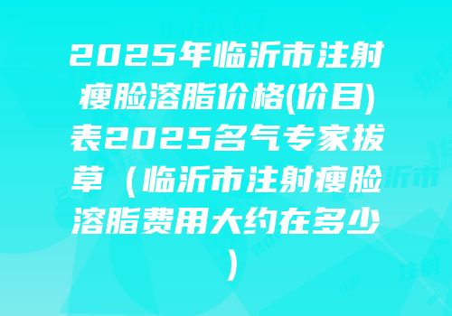 2025年临沂市注射瘦脸溶脂价格(价目)表2025名气专家拔草（临沂市注射瘦脸溶脂费用大约在多少）
