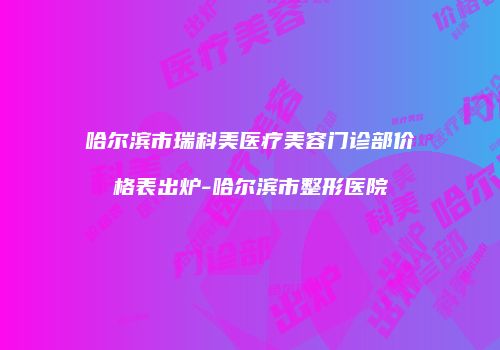 哈尔滨市瑞科美医疗美容门诊部价格表出炉-哈尔滨市整形医院