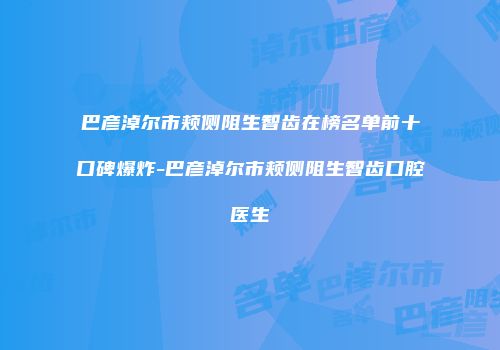 巴彦淖尔市颊侧阻生智齿在榜名单前十口碑爆炸-巴彦淖尔市颊侧阻生智齿口腔医生