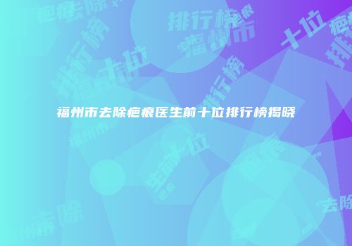 福州市去除疤痕医生前十位排行榜揭晓