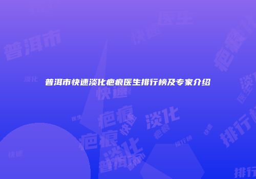普洱市快速淡化疤痕医生排行榜及专家介绍