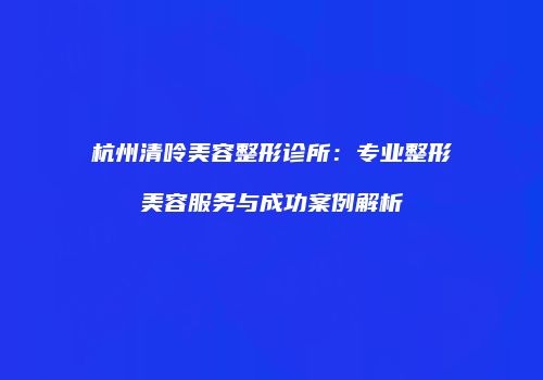 杭州清呤美容整形诊所：专业整形美容服务与成功案例解析