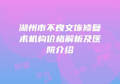 湖州市不良文饰修复术机构价格解析及医院介绍