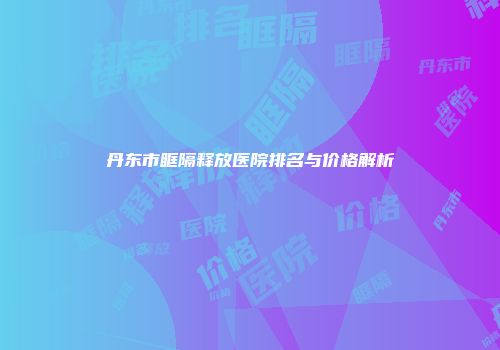 丹东市眶隔释放医院排名与价格解析
