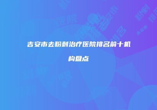 吉安市去粉刺治疗医院排名前十机构盘点