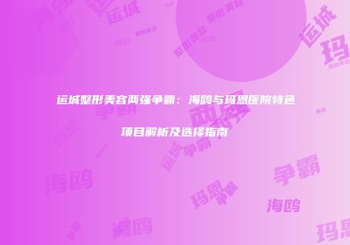 运城整形美容两强争霸：海鸥与玛恩医院特色项目解析及选择指南