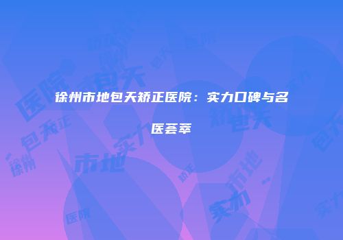 徐州市地包天矫正医院：实力口碑与名医荟萃