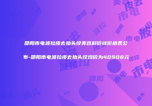 邵阳市电波拉皮去抬头纹美容科价钱价格表公布-邵阳市电波拉皮去抬头纹均价为40908元