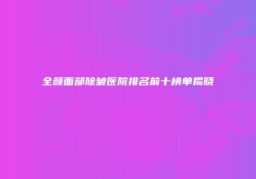 全颜面部除皱医院排名前十榜单揭晓