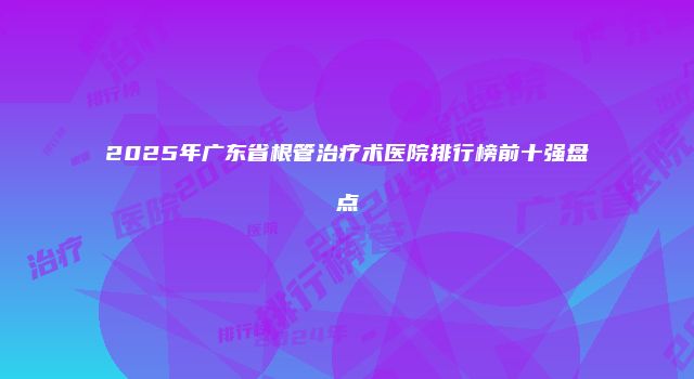 2025年广东省根管治疗术医院排行榜前十强盘点