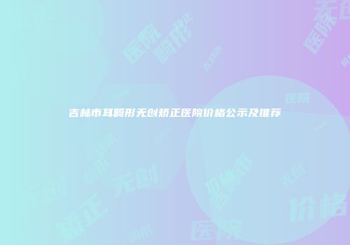 吉林市耳畸形无创矫正医院价格公示及推荐