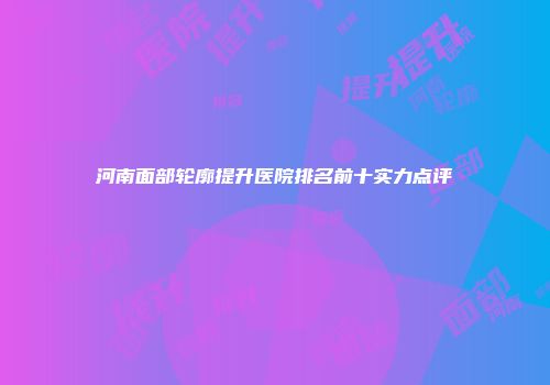 河南面部轮廓提升医院排名前十实力点评