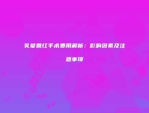 乳晕飘红手术费用解析：影响因素及注意事项